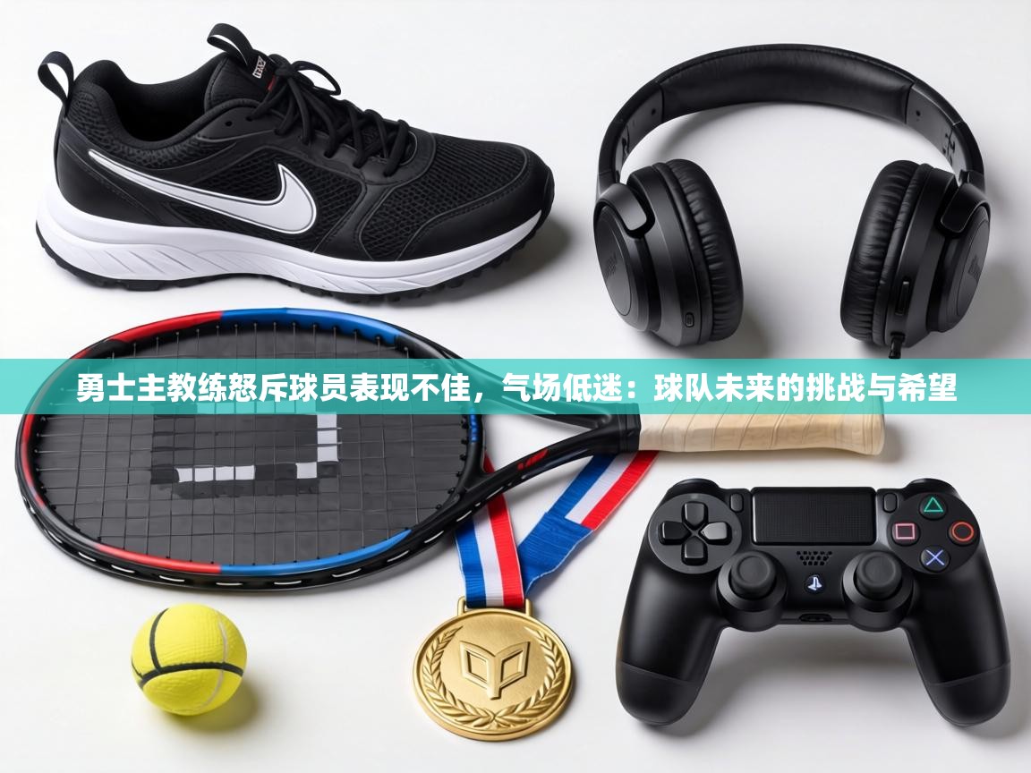 勇士主教练怒斥球员表现不佳,气场低迷:球队未来的挑战与希望 第2张